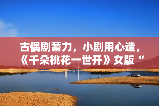 古偶剧蓄力，小剧用心造，《千朵桃花一世开》女版“强制爱”带感