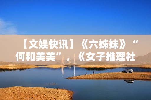 【文娱快讯】《六姊妹》“何和美美”，《女子推理社2》更新，《千朵桃花一世开》“逆天”