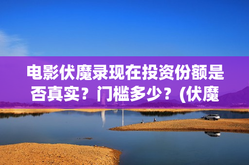 电影伏魔录现在投资份额是否真实？门槛多少？(伏魔录免费)