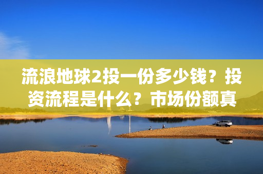 流浪地球2投一份多少钱？投资流程是什么？市场份额真实吗？(流浪地球2 剧情)