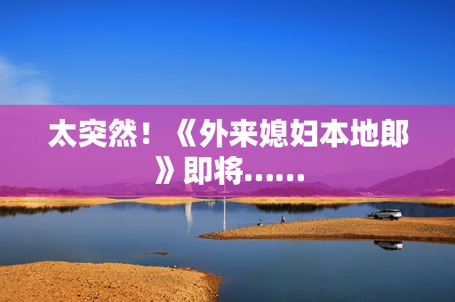 太突然！《外来媳妇本地郎》即将……