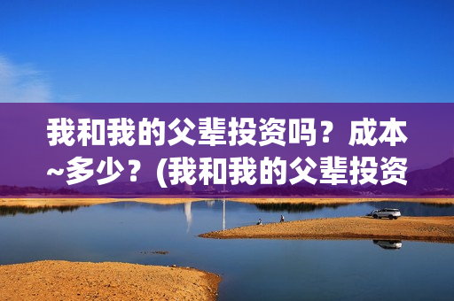 我和我的父辈投资吗？成本~多少？(我和我的父辈投资方)