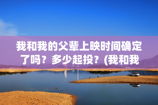 我和我的父辈上映时间确定了吗？多少起投？(我和我的父辈上映时间)