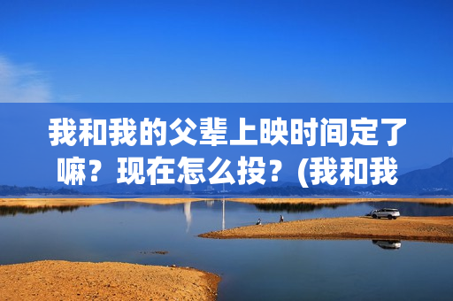 我和我的父辈上映时间定了嘛？现在怎么投？(我和我的父辈是啥片)