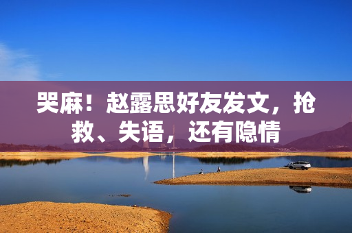 哭麻！赵露思好友发文，抢救、失语，还有隐情