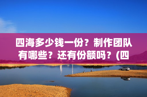 四海多少钱一份？制作团队有哪些？还有份额吗？(四海一家酒多少钱一瓶)