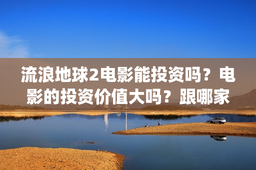 流浪地球2电影能投资吗？电影的投资价值大吗？跟哪家公司签约？(流浪地球2电影票房)