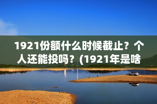 1921份额什么时候截止？个人还能投吗？(1921年是啥时候)