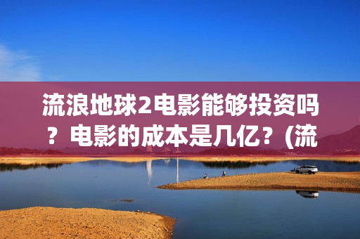流浪地球2电影能够投资吗？电影的成本是几亿？(流浪地球2电影票房累计多少亿)