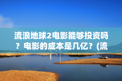 流浪地球2电影能够投资吗？电影的成本是几亿？(流浪地球2电影在线观看免费播放)