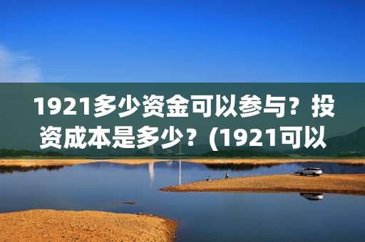 1921多少资金可以参与？投资成本是多少？(1921可以投资吗)