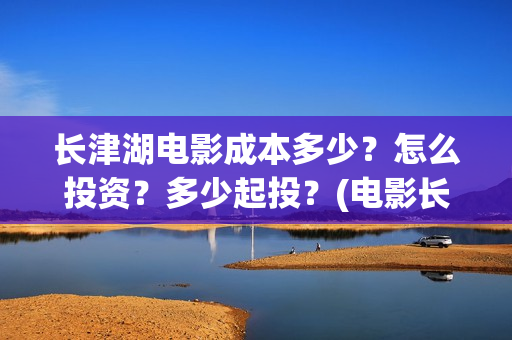 长津湖电影成本多少？怎么投资？多少起投？(电影长津湖投资成本多少)