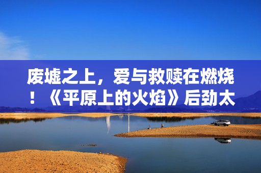 废墟之上，爱与救赎在燃烧！《平原上的火焰》后劲太大了