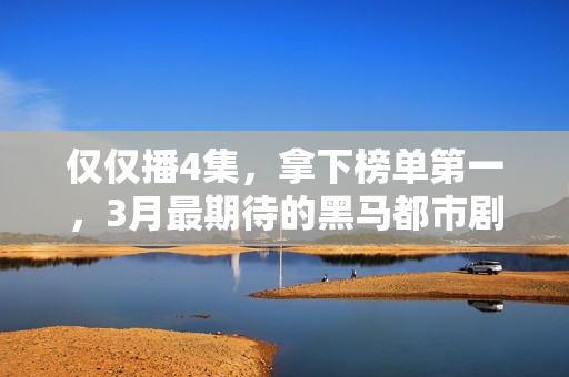 仅仅播4集，拿下榜单第一，3月最期待的黑马都市剧开播就炸了