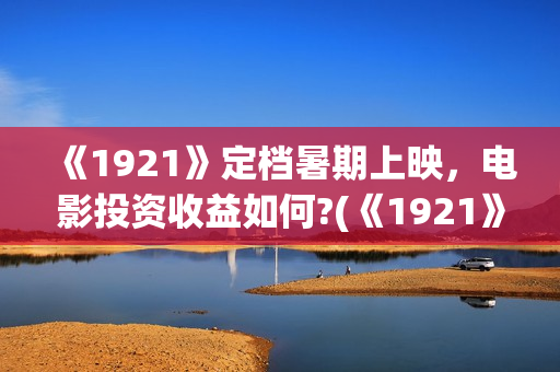 《1921》定档暑期上映，电影投资收益如何?(《1921》上映)