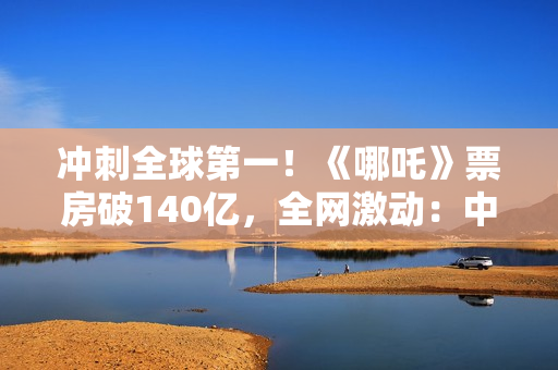 冲刺全球第一！《哪吒》票房破140亿，全网激动：中国文化终于被看见