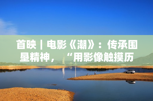 首映｜电影《潮》：传承围垦精神， “用影像触摸历史”