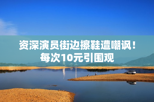 资深演员街边擦鞋遭嘲讽！每次10元引围观