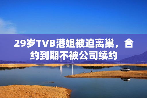 29岁TVB港姐被迫离巢，合约到期不被公司续约