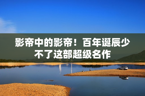 影帝中的影帝！百年诞辰少不了这部超级名作