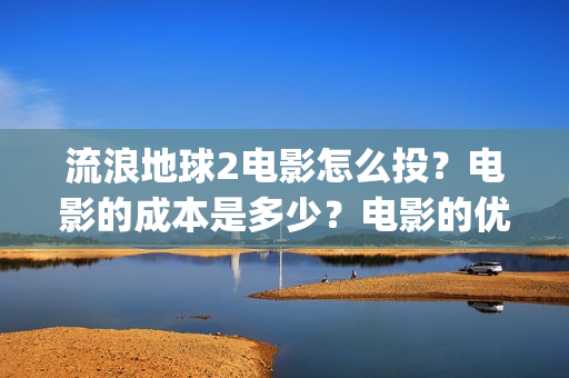 流浪地球2电影怎么投？电影的成本是多少？电影的优势大吗(流浪地球2电影在线观看)