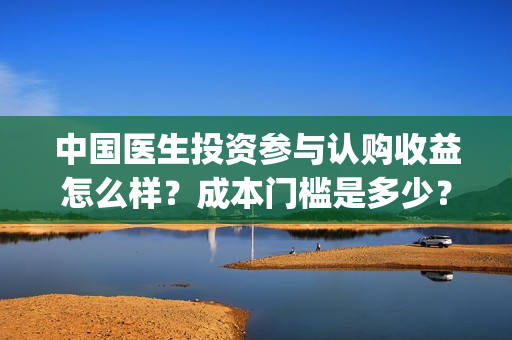 中国医生投资参与认购收益怎么样？成本门槛是多少？(中国医生投资了多少钱)