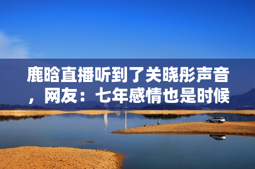 鹿晗直播听到了关晓彤声音，网友：七年感情也是时候结婚了！