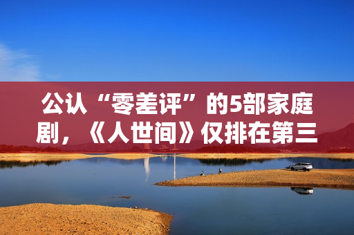 公认“零差评”的5部家庭剧，《人世间》仅排在第三，你看过几部