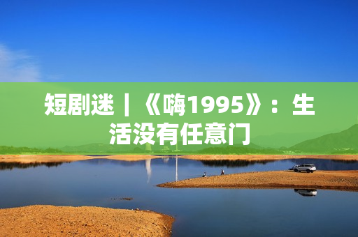 短剧迷｜《嗨1995》：生活没有任意门