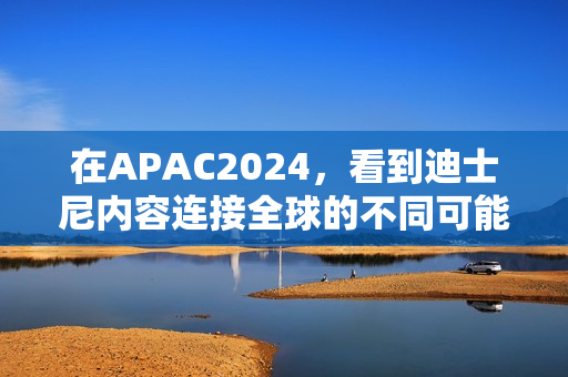 在APAC2024，看到迪士尼内容连接全球的不同可能