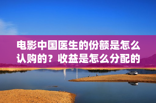 电影中国医生的份额是怎么认购的?收益是怎么分配的?(电影电影中国医生) 电影中国医生的份额是怎么认购的?收益是怎么分配的?(电影电影中国医生)