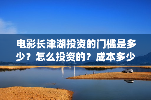 电影长津湖投资的门槛是多少？怎么投资的？成本多少？(长津湖电影投资项目)
