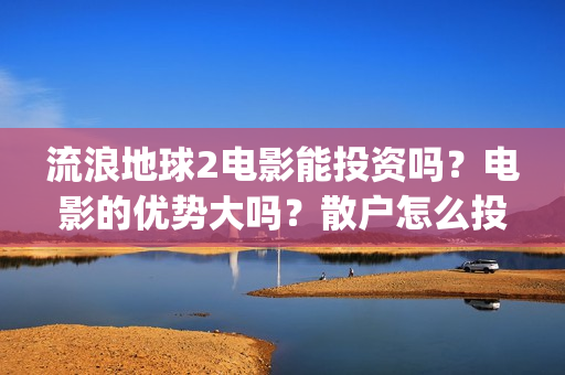 流浪地球2电影能投资吗？电影的优势大吗？散户怎么投？(流浪地球2电影什么时候上映)