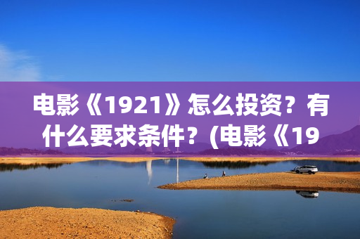 电影《1921》怎么投资?有什么要求条件?(电影《1921》里有哪些细节) 电影《1921》怎么投资?有什么要求条件?(电影《1921》里有哪些细节)