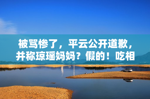 被骂惨了，平云公开道歉，并称琼瑶妈妈？假的！吃相比他爹还难看