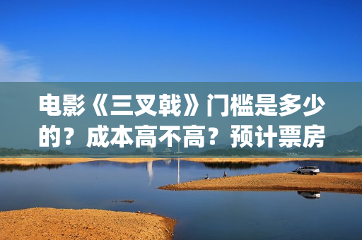 电影《三叉戟》门槛是多少的？成本高不高？预计票房是多少？(电影三叉戟和电视剧三叉戟哪个早)