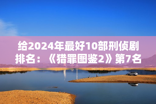 给2024年最好10部刑侦剧排名：《猎罪图鉴2》第7名，第1名没争议