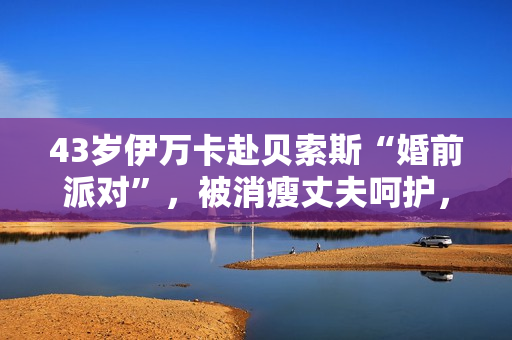 43岁伊万卡赴贝索斯“婚前派对”，被消瘦丈夫呵护，穿衣像桑切斯