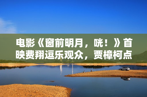 电影《窗前明月，咣！》首映费翔逗乐观众，贾樟柯点赞