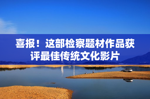 喜报！这部检察题材作品获评最佳传统文化影片