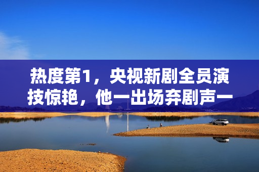 热度第1，央视新剧全员演技惊艳，他一出场弃剧声一片差评满天飞