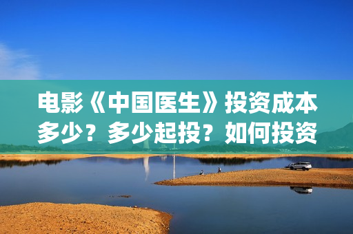 电影《中国医生》投资成本多少？多少起投？如何投资？(电影中国医生演员表)