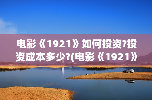 电影《1921》如何投资?投资成本多少?(电影《1921》的实际观影体验如何,有哪些很燃的瞬间?)