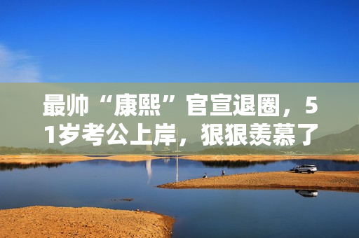 最帅“康熙”官宣退圈，51岁考公上岸，狠狠羡慕了！