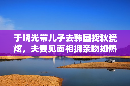 于晓光带儿子去韩国找秋瓷炫，夫妻见面相拥亲吻如热恋