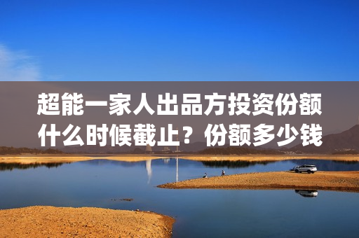 超能一家人出品方投资份额什么时候截止？份额多少钱？(超能一家人出品方)