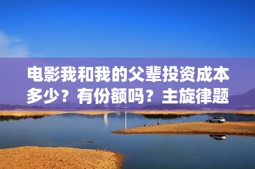 电影我和我的父辈投资成本多少？有份额吗？主旋律题材怎么样(电影我和我的父辈演员表)