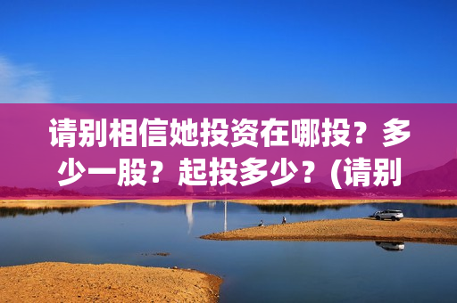 请别相信她投资在哪投？多少一股？起投多少？(请别相信她剧组主演)