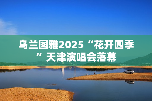 乌兰图雅2025“花开四季”天津演唱会落幕