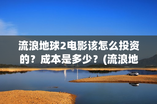 流浪地球2电影该怎么投资的？成本是多少？(流浪地球2电影在线观看)